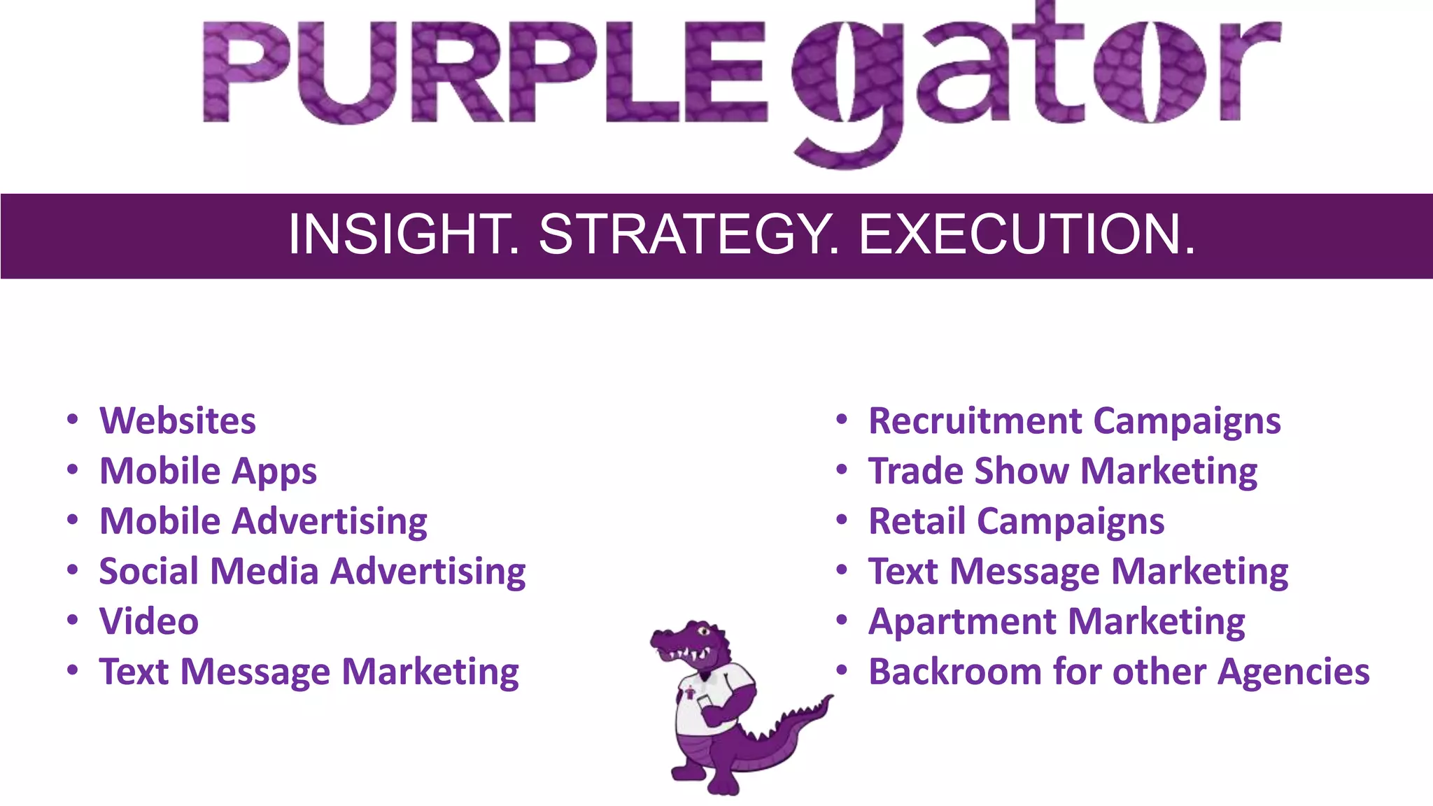 INSIGHT. STRATEGY. EXECUTION.
• Websites
• Mobile Apps
• Mobile Advertising
• Social Media Advertising
• Video
• Text Message Marketing
• Recruitment Campaigns
• Trade Show Marketing
• Retail Campaigns
• Text Message Marketing
• Apartment Marketing
• Backroom for other Agencies
 