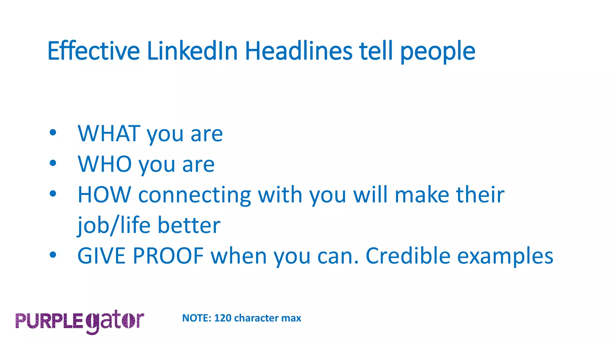 Effective LinkedIn Headlines tell people
• WHAT you are
• WHO you are
• HOW connecting with you will make their
job/life better
• GIVE PROOF when you can. Credible examples
NOTE: 120 character max
 