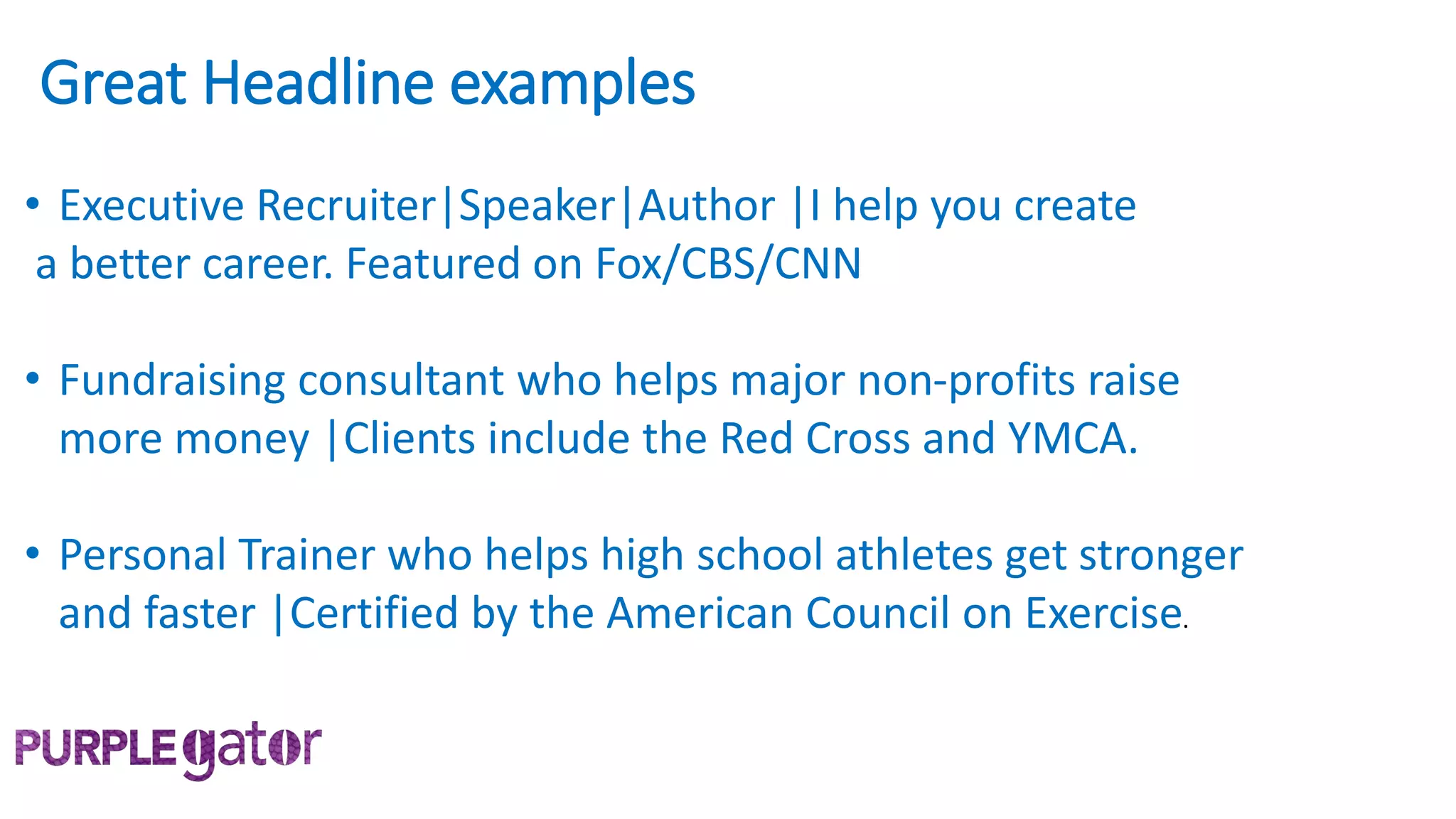 Great Headline examples
• Executive Recruiter|Speaker|Author |I help you create
a better career. Featured on Fox/CBS/CNN
• Fundraising consultant who helps major non-profits raise
more money |Clients include the Red Cross and YMCA.
• Personal Trainer who helps high school athletes get stronger
and faster |Certified by the American Council on Exercise.
 