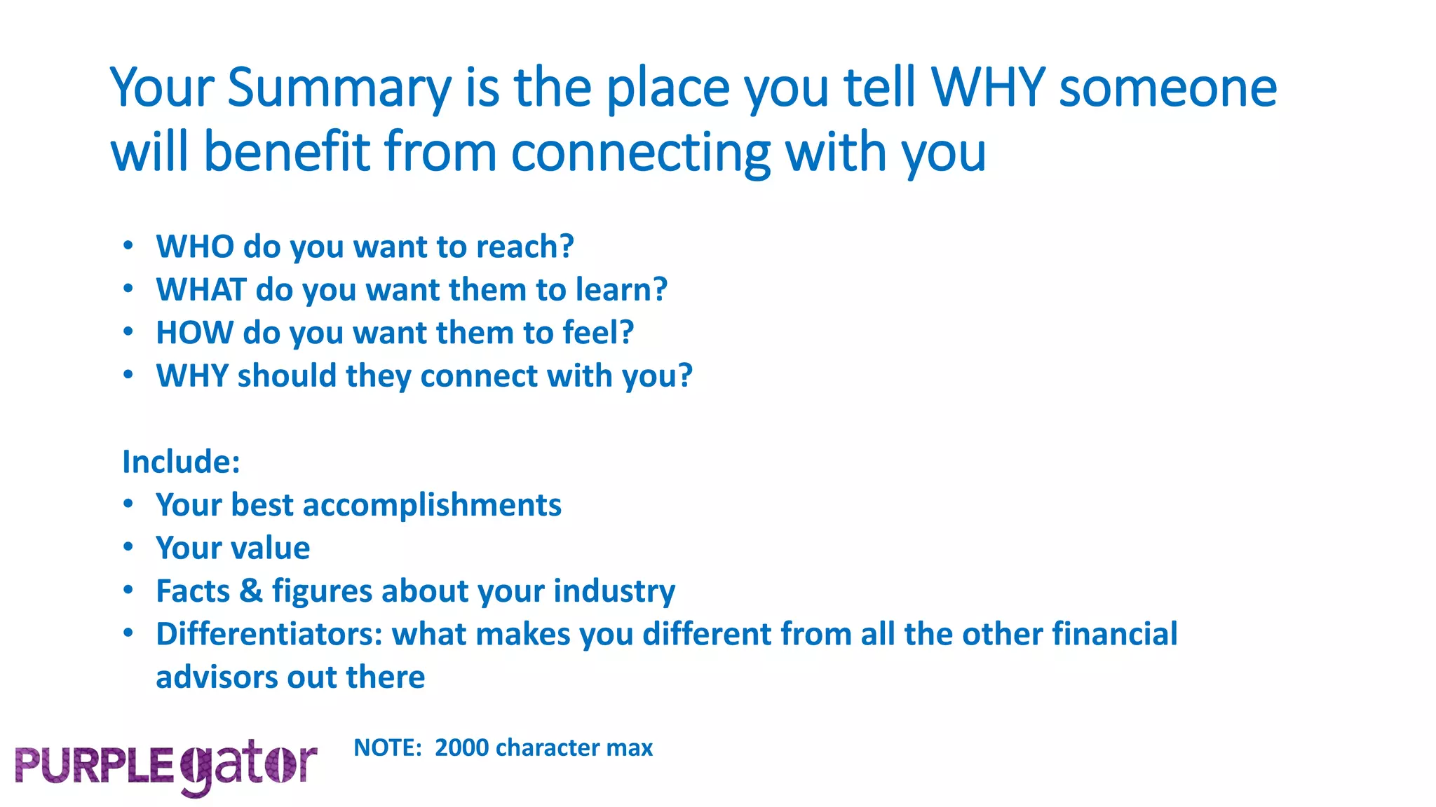 Your Summary is the place you tell WHY someone
will benefit from connecting with you
• WHO do you want to reach?
• WHAT do you want them to learn?
• HOW do you want them to feel?
• WHY should they connect with you?
Include:
• Your best accomplishments
• Your value
• Facts & figures about your industry
• Differentiators: what makes you different from all the other financial
advisors out there
NOTE: 2000 character max
 