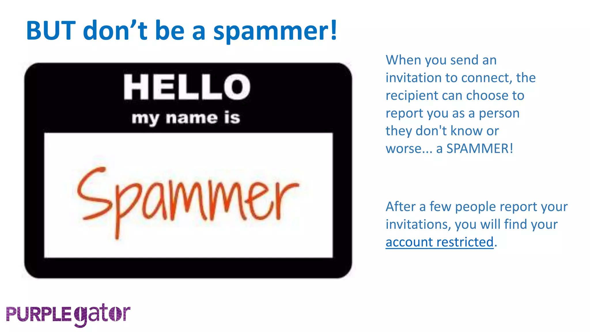 When you send an
invitation to connect, the
recipient can choose to
report you as a person
they don't know or
worse... a SPAMMER!
After a few people report your
invitations, you will find your
account restricted.
BUT don’t be a spammer!
 
