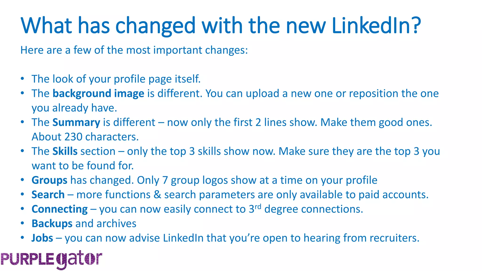 Here are a few of the most important changes:
• The look of your profile page itself.
• The background image is different. You can upload a new one or reposition the one
you already have.
• The Summary is different – now only the first 2 lines show. Make them good ones.
About 230 characters.
• The Skills section – only the top 3 skills show now. Make sure they are the top 3 you
want to be found for.
• Groups has changed. Only 7 group logos show at a time on your profile
• Search – more functions & search parameters are only available to paid accounts.
• Connecting – you can now easily connect to 3rd degree connections.
• Backups and archives
• Jobs – you can now advise LinkedIn that you’re open to hearing from recruiters.
What has changed with the new LinkedIn?
 