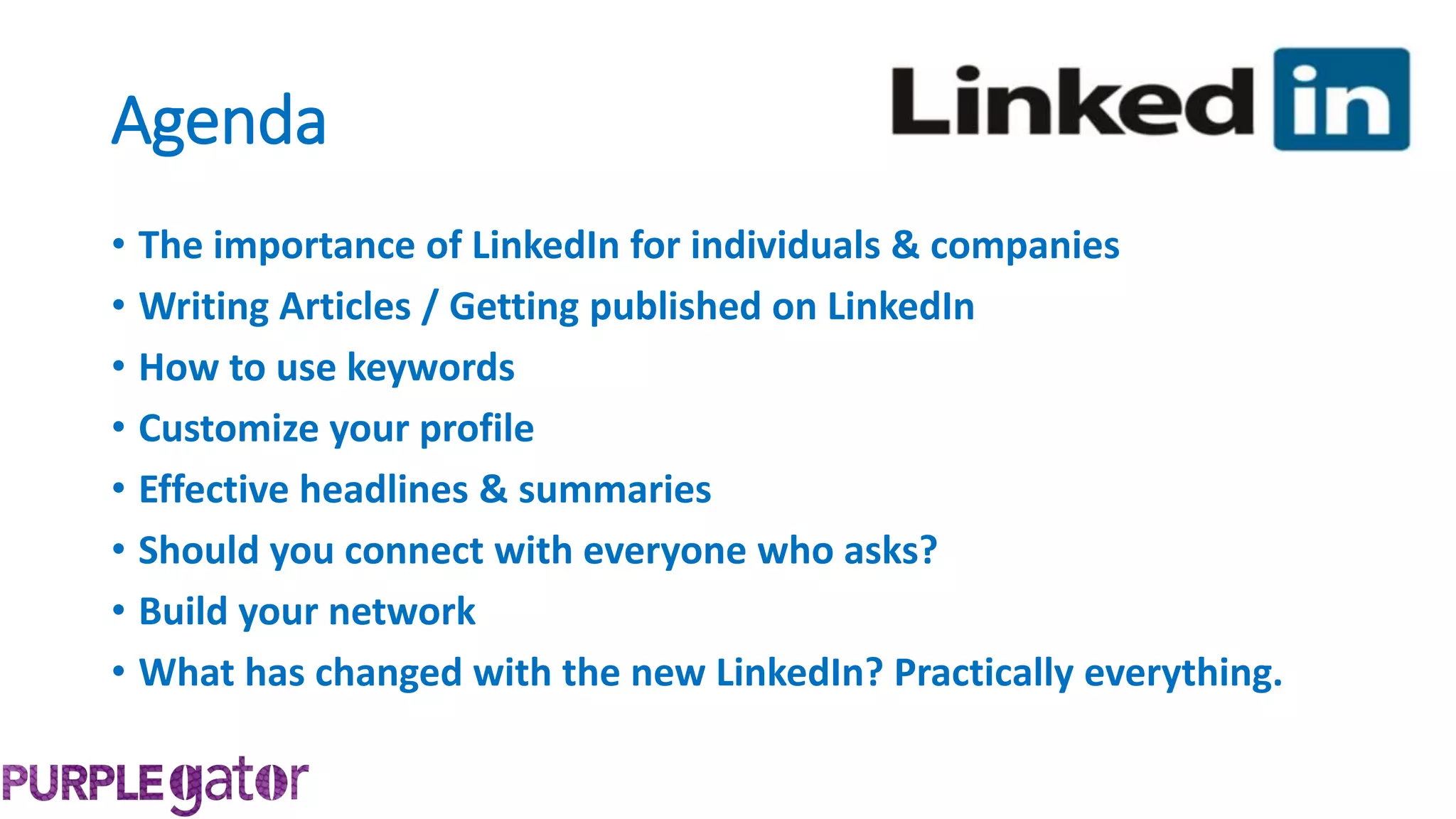 Agenda
• The importance of LinkedIn for individuals & companies
• Writing Articles / Getting published on LinkedIn
• How to use keywords
• Customize your profile
• Effective headlines & summaries
• Should you connect with everyone who asks?
• Build your network
• What has changed with the new LinkedIn? Practically everything.
 