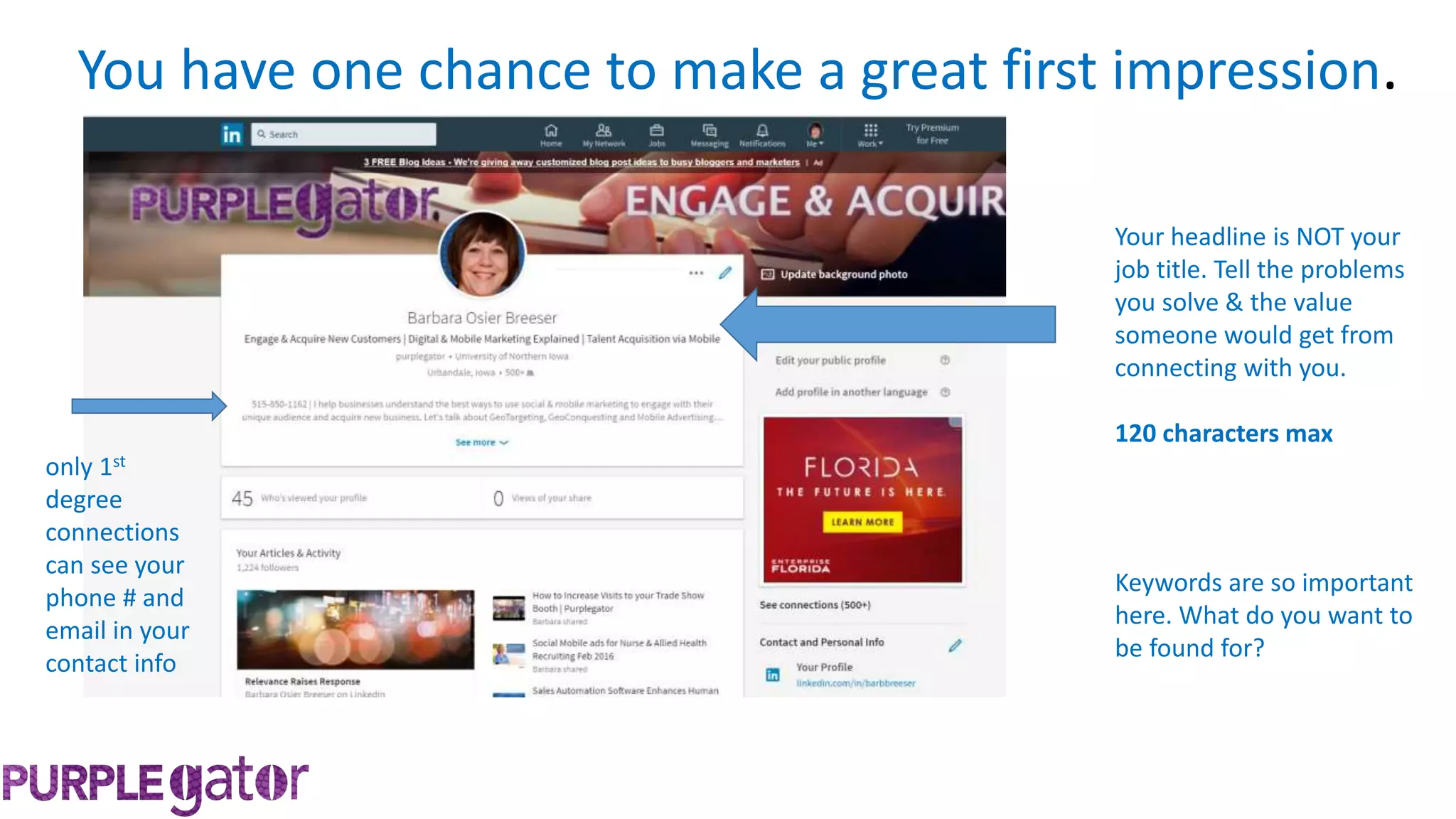 Keywords are so important
here. What do you want to
be found for?
Your headline is NOT your
job title. Tell the problems
you solve & the value
someone would get from
connecting with you.
120 characters max
You have one chance to make a great first impression.
only 1st
degree
connections
can see your
phone # and
email in your
contact info
 
