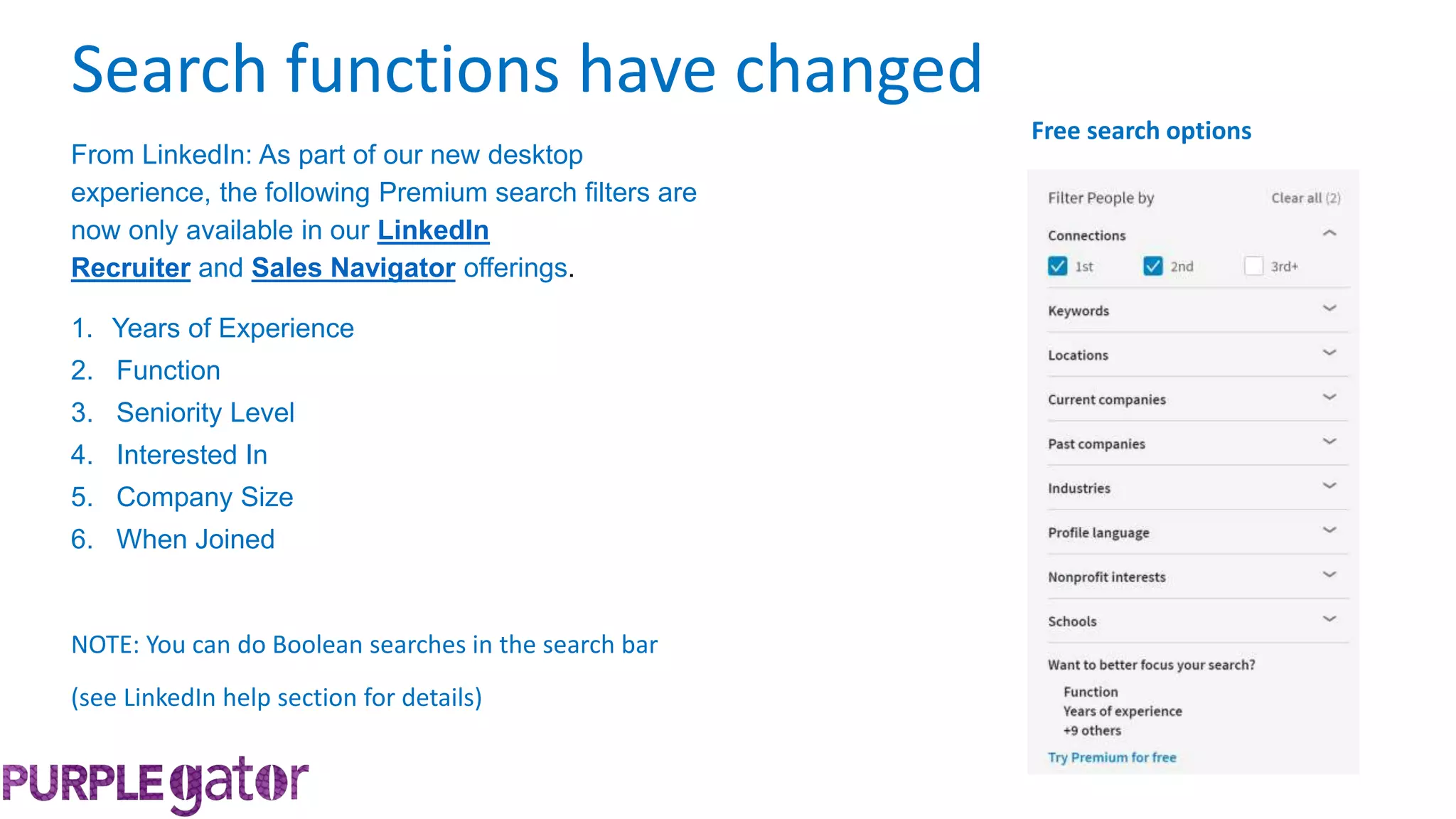 From LinkedIn: As part of our new desktop
experience, the following Premium search filters are
now only available in our LinkedIn
Recruiter and Sales Navigator offerings.
1. Years of Experience
2. Function
3. Seniority Level
4. Interested In
5. Company Size
6. When Joined
Search functions have changed
NOTE: You can do Boolean searches in the search bar
(see LinkedIn help section for details)
Free search options
 