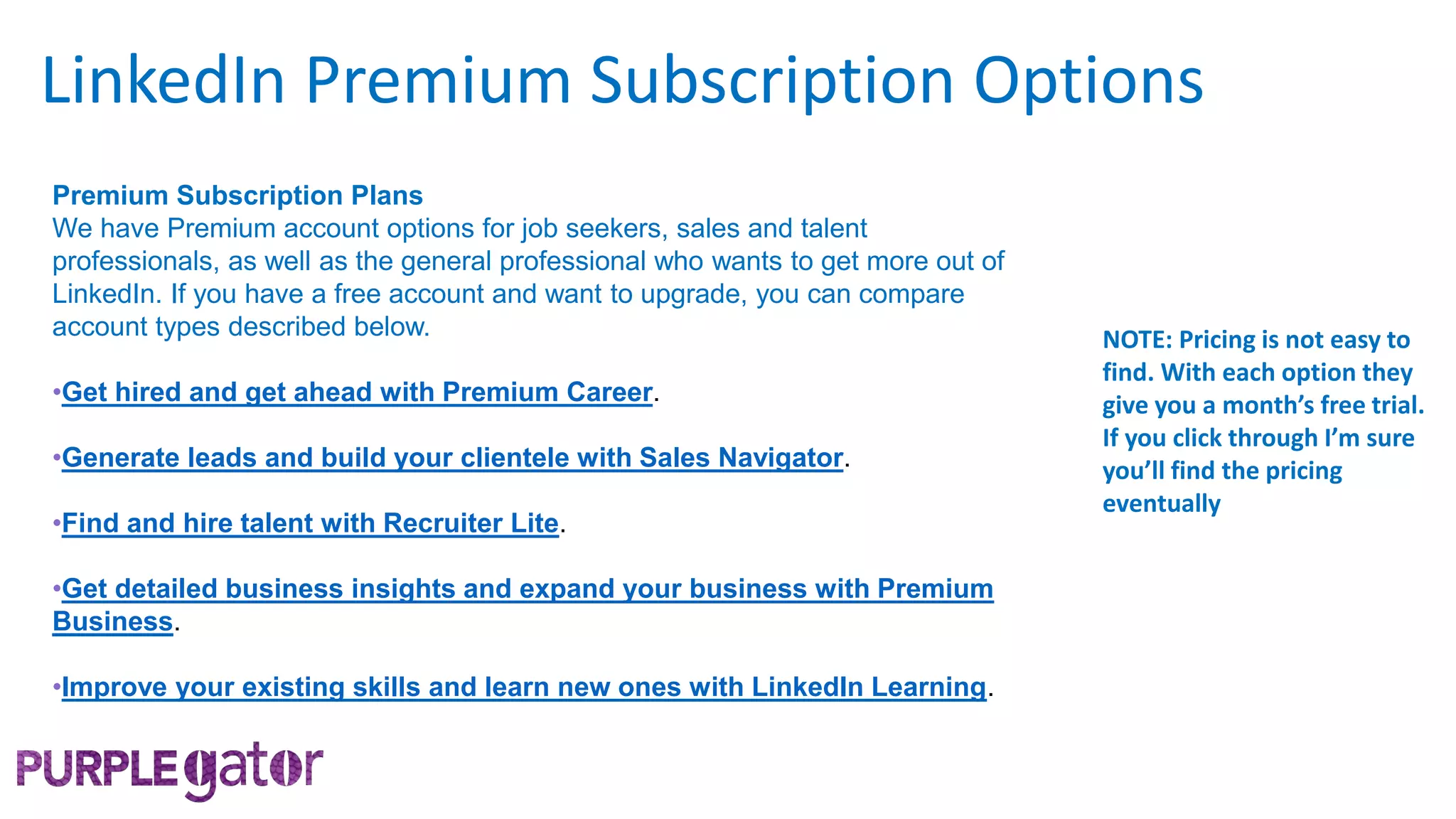 Premium Subscription Plans
We have Premium account options for job seekers, sales and talent
professionals, as well as the general professional who wants to get more out of
LinkedIn. If you have a free account and want to upgrade, you can compare
account types described below.
•Get hired and get ahead with Premium Career.
•Generate leads and build your clientele with Sales Navigator.
•Find and hire talent with Recruiter Lite.
•Get detailed business insights and expand your business with Premium
Business.
•Improve your existing skills and learn new ones with LinkedIn Learning.
LinkedIn Premium Subscription Options
NOTE: Pricing is not easy to
find. With each option they
give you a month’s free trial.
If you click through I’m sure
you’ll find the pricing
eventually
 