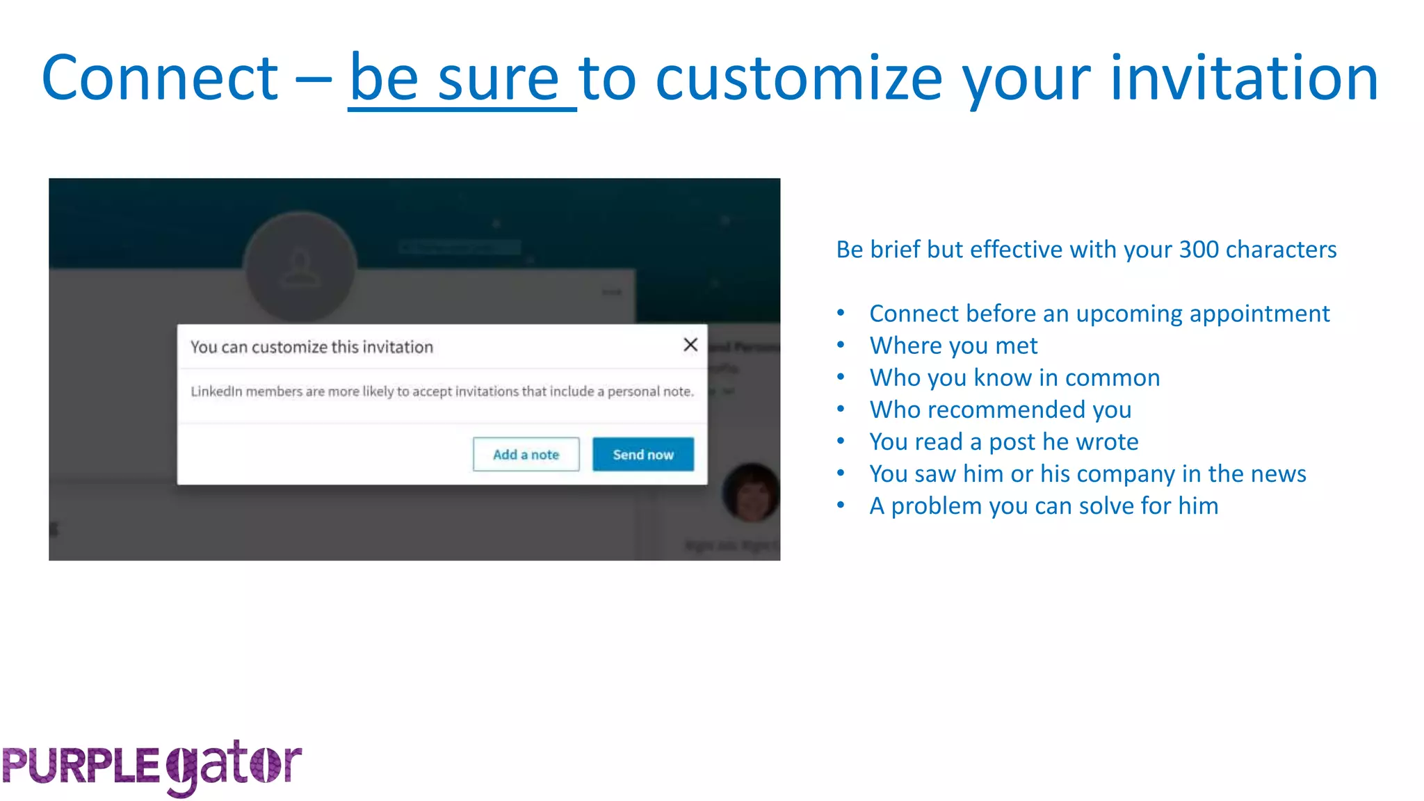 Be brief but effective with your 300 characters
• Connect before an upcoming appointment
• Where you met
• Who you know in common
• Who recommended you
• You read a post he wrote
• You saw him or his company in the news
• A problem you can solve for him
Connect – be sure to customize your invitation
 