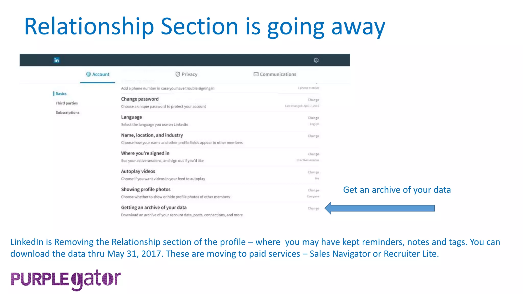 LinkedIn is Removing the Relationship section of the profile – where you may have kept reminders, notes and tags. You can
download the data thru May 31, 2017. These are moving to paid services – Sales Navigator or Recruiter Lite.
Get an archive of your data
Relationship Section is going away
 