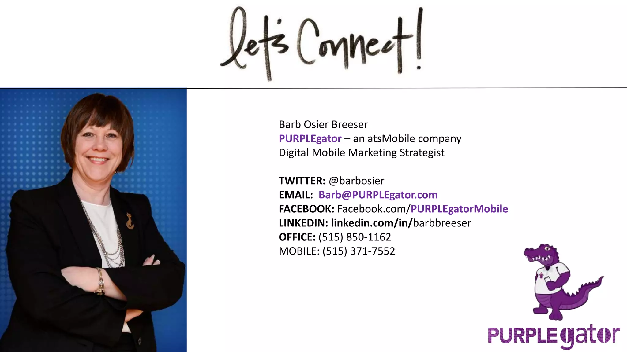 Barb Osier Breeser
PURPLEgator – an atsMobile company
Digital Mobile Marketing Strategist
TWITTER: @barbosier
EMAIL: Barb@PURPLEgator.com
FACEBOOK: Facebook.com/PURPLEgatorMobile
LINKEDIN: linkedin.com/in/barbbreeser
OFFICE: (515) 850-1162
MOBILE: (515) 371-7552
 