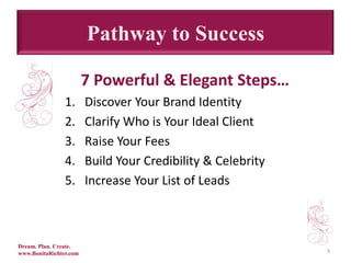 Pathway to Success3    7 Powerful & Elegant Steps…Discover Your Brand IdentityClarify Who is Your Ideal ClientRaise Your FeesBuild Your Credibility & Celebrity Increase Your List of LeadsDream. Plan. Create.www.BonitaRichter.com