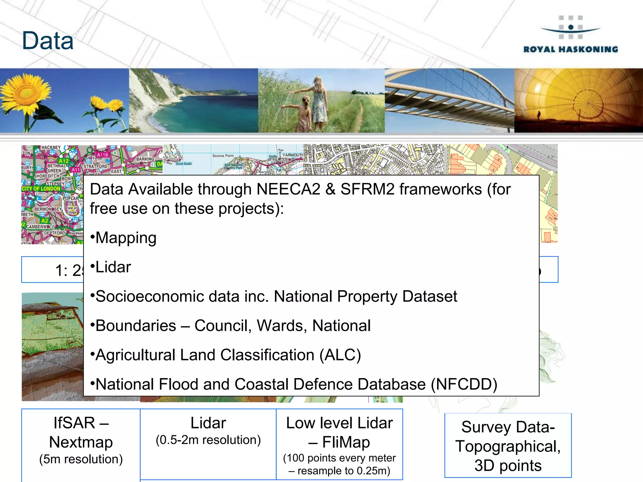 Data 1: 250,000 Mastermap IfSAR – Nextmap (5m resolution) Lidar (0.5-2m resolution) Low level Lidar – FliMap (100 points every meter – resample to 0.25m) Survey Data- Topographical, 3D points Data Available through NEECA2 & SFRM2 frameworks (for free use on these projects): Mapping Lidar Socioeconomic data inc. National Property Dataset Boundaries – Council, Wards, National Agricultural Land Classification (ALC) National Flood and Coastal Defence Database (NFCDD) 1: 50,000 1: 10,000 