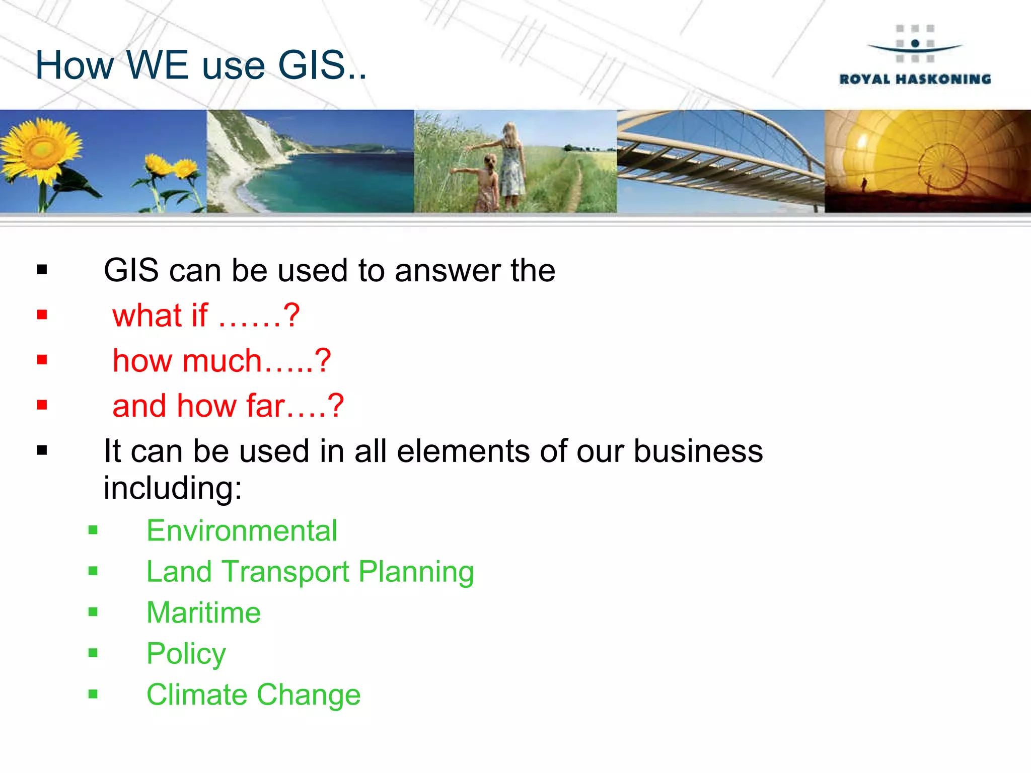 How WE use GIS.. GIS can be used to answer the  what if ……?  how much…..?  and how far….? It can be used in all elements of our business including: Environmental Land Transport Planning Maritime Policy Climate Change 
