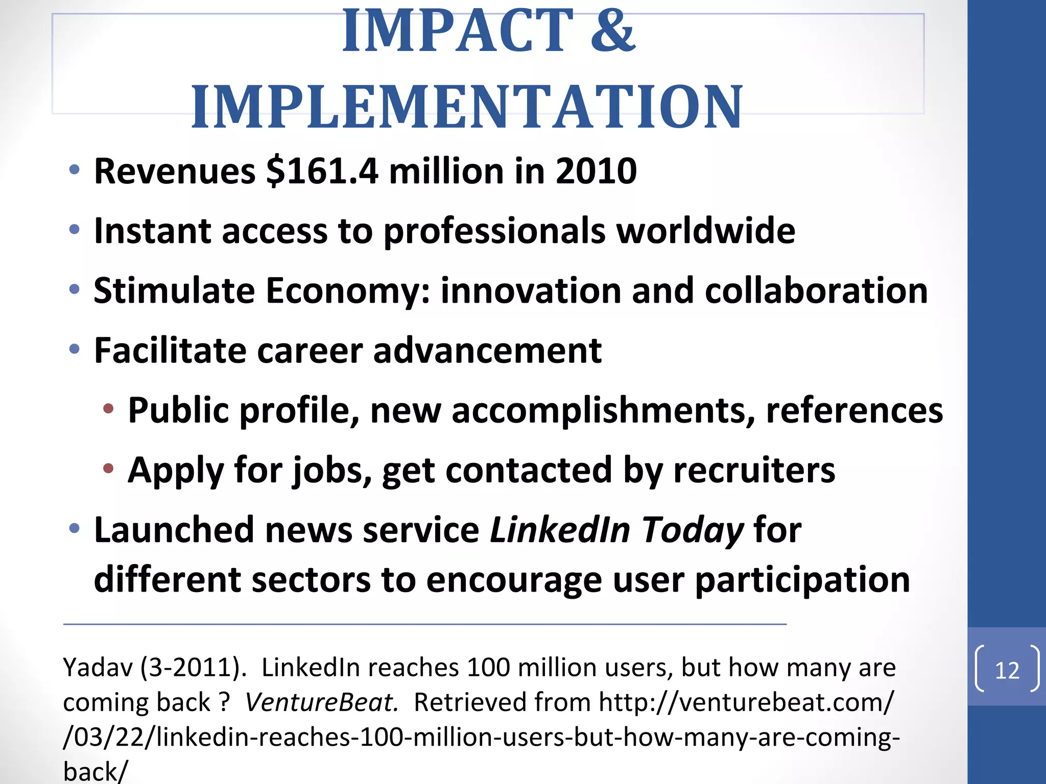 Revenues $161.4 million in 2010 Instant access to professionals worldwide Stimulate Economy: innovation and collaboration Facilitate career advancement Public profile, new accomplishments, references Apply for jobs, get contacted by recruiters Launched news service  LinkedIn Today  for different sectors to encourage user participation Yadav (3-2011).  LinkedIn reaches 100 million users, but how many are coming back ?  VentureBeat.   Retrieved from http://venturebeat.com/ /03/22/linkedin-reaches-100-million-users-but-how-many-are-coming-back/ IMPACT & IMPLEMENTATION  