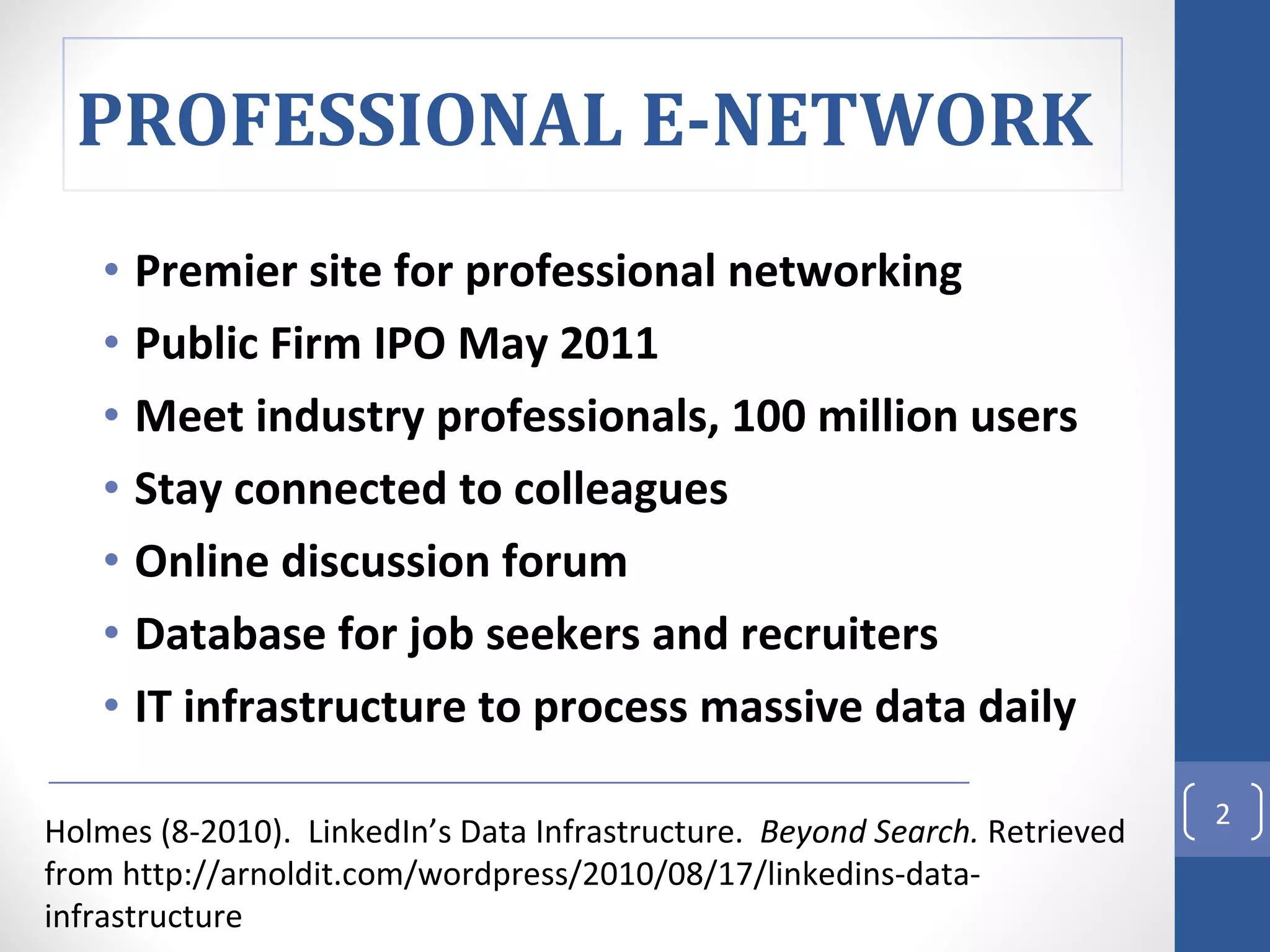 Premier site for professional networking Public Firm IPO May 2011 Meet industry professionals, 100 million users Stay connected to colleagues Online discussion forum Database for job seekers and recruiters IT infrastructure to process massive data daily  Holmes (8-2010).  LinkedIn’s Data Infrastructure.  Beyond Search.  Retrieved from http://arnoldit.com/wordpress/2010/08/17/linkedins-data-infrastructure PROFESSIONAL E-NETWORK  