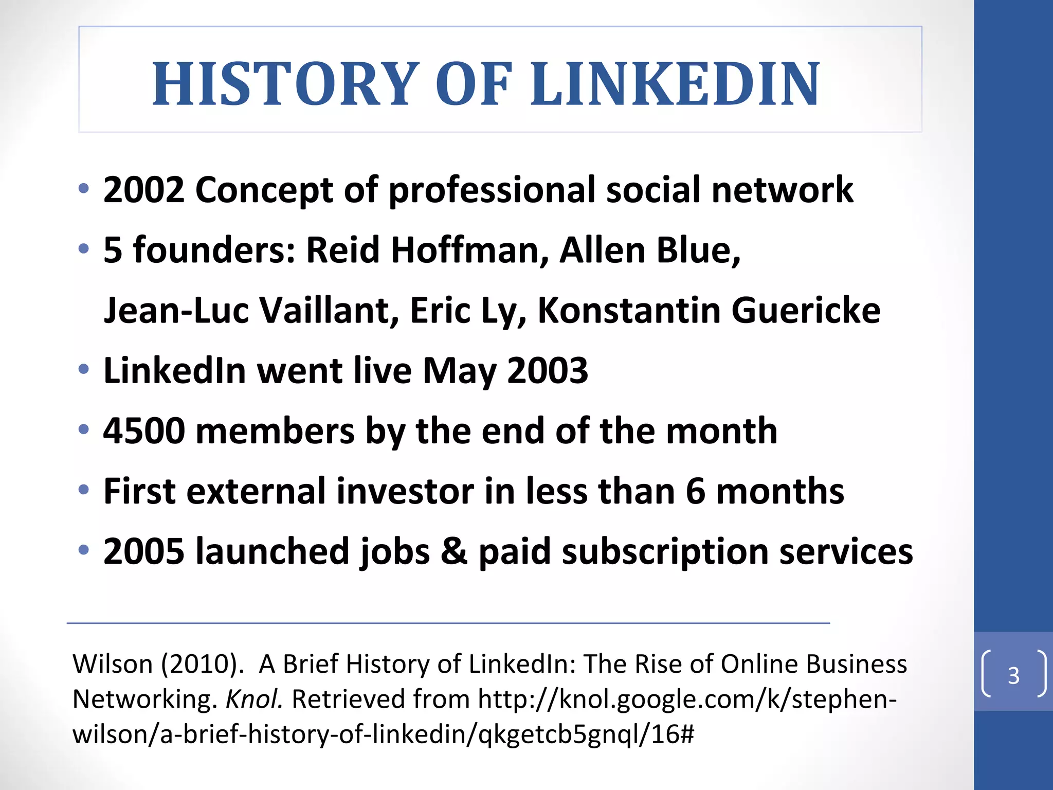 2002 Concept of professional social network 5 founders: Reid Hoffman, Allen Blue,  Jean-Luc Vaillant, Eric Ly, Konstantin Guericke LinkedIn went live May 2003 4500 members by the end of the month First external investor in less than 6 months 2005 launched jobs & paid subscription services Wilson (2010).  A Brief History of LinkedIn: The Rise of Online Business Networking.  Knol.  Retrieved from http://knol.google.com/k/stephen-wilson/a-brief-history-of-linkedin/qkgetcb5gnql/16# HISTORY OF LINKEDIN  