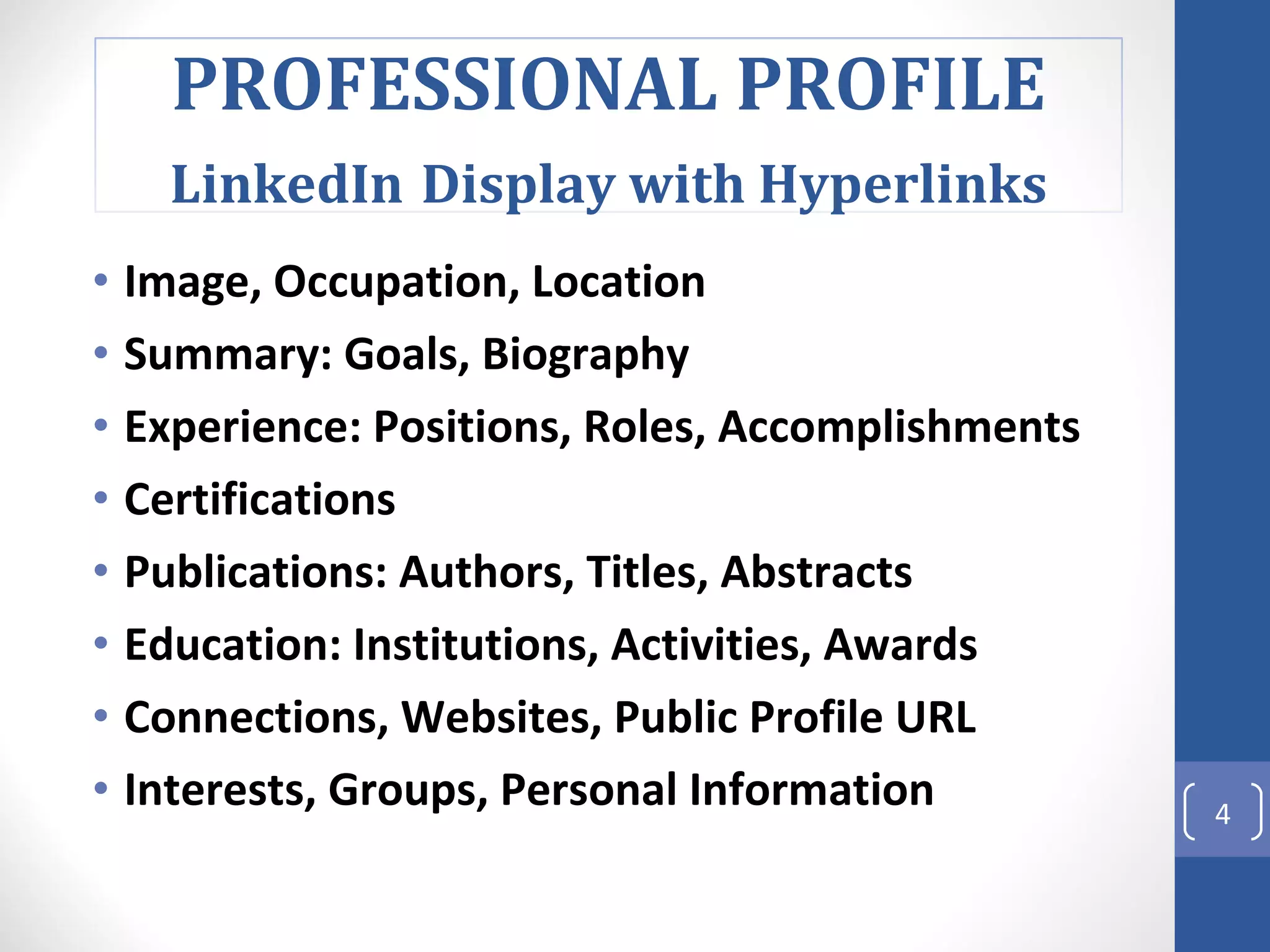 Image, Occupation, Location  Summary: Goals, Biography Experience: Positions, Roles, Accomplishments Certifications Publications: Authors, Titles, Abstracts Education: Institutions, Activities, Awards Connections, Websites, Public Profile URL Interests, Groups, Personal Information  PROFESSIONAL PROFILE LinkedIn   Display with Hyperlinks 