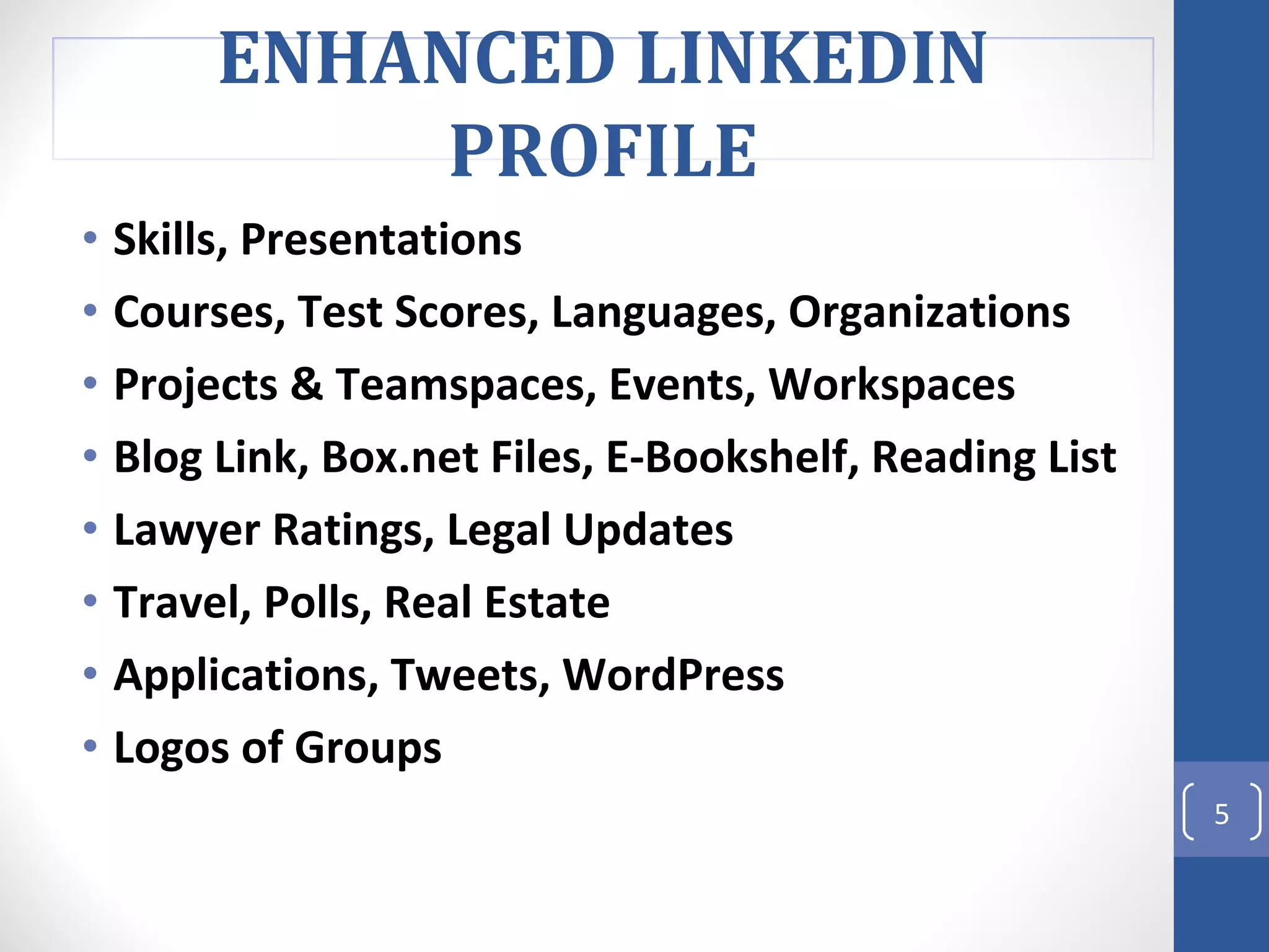 Skills, Presentations  Courses, Test Scores, Languages, Organizations  Projects & Teamspaces, Events, Workspaces  Blog Link, Box.net Files, E-Bookshelf, Reading List Lawyer Ratings, Legal Updates Travel, Polls, Real Estate  Applications, Tweets, WordPress  Logos of Groups ENHANCED LINKEDIN PROFILE 