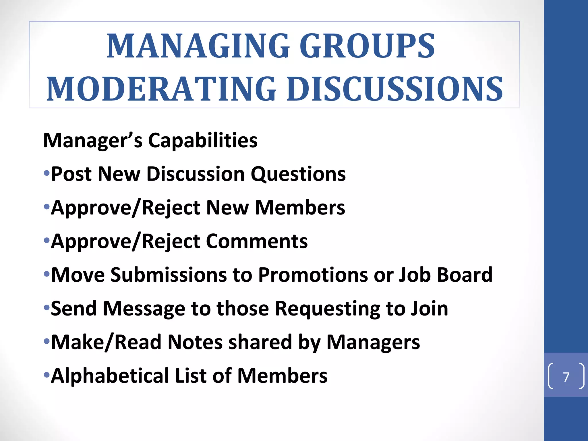 Manager’s Capabilities Post New Discussion Questions Approve/Reject New Members Approve/Reject Comments Move Submissions to Promotions or Job Board  Send Message to those Requesting to Join Make/Read Notes shared by Managers Alphabetical List of Members  MANAGING GROUPS  MODERATING DISCUSSIONS 