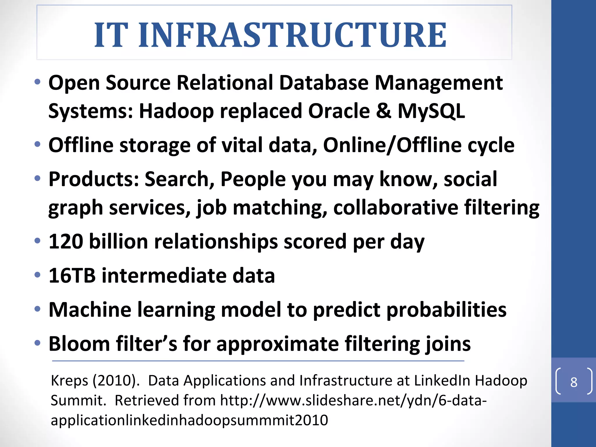 Open Source Relational Database Management Systems: Hadoop replaced Oracle & MySQL Offline storage of vital data, Online/Offline cycle  Products: Search, People you may know, social graph services, job matching, collaborative filtering 120 billion relationships scored per day 16TB intermediate data Machine learning model to predict probabilities Bloom filter’s for approximate filtering joins Kreps (2010).  Data Applications and Infrastructure at LinkedIn Hadoop Summit.  Retrieved from http://www.slideshare.net/ydn/6-data-applicationlinkedinhadoopsummmit2010 IT INFRASTRUCTURE  
