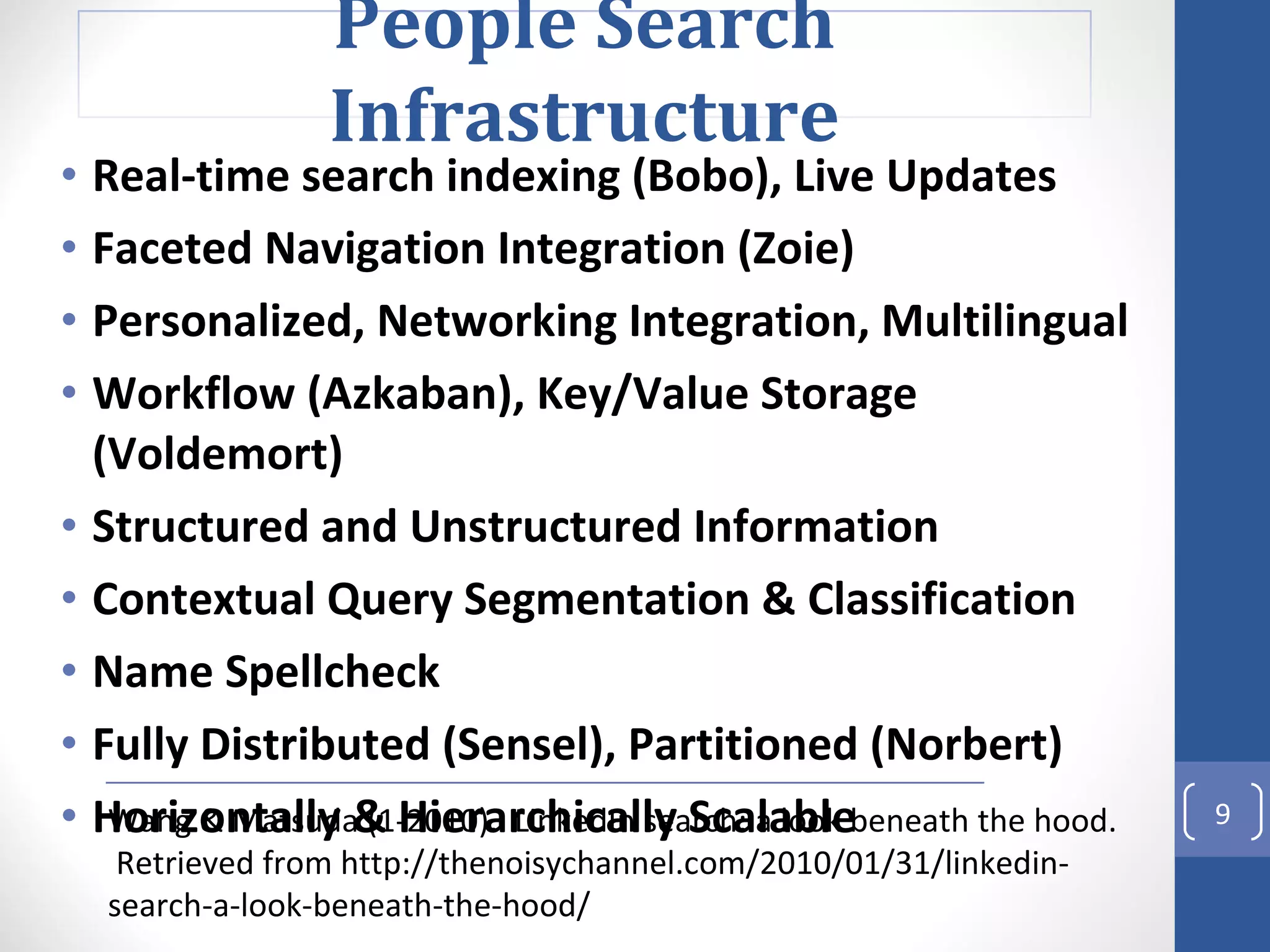 Real-time search indexing (Bobo), Live Updates Faceted Navigation Integration (Zoie) Personalized, Networking Integration, Multilingual Workflow (Azkaban), Key/Value Storage (Voldemort) Structured and Unstructured Information Contextual Query Segmentation & Classification Name Spellcheck Fully Distributed (Sensel), Partitioned (Norbert) Horizontally & Hierarchically Scalable Wang & Matsuda (1-2010).  LinkedIn search: a look beneath the hood.  Retrieved from http://thenoisychannel.com/2010/01/31/linkedin-search-a-look-beneath-the-hood/ People Search Infrastructure 