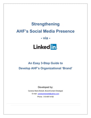 Strengthening
AHF’s Social Media Presence
- via -
An Easy 3-Step Guide to
Develop AHF’s Organizational ‘Brand’
Developed by:
Candice Marie Bickett, Brand/Content Strategist
E-mail: candicembickett@yahoo.com
Phone: 510-697-4182
 
