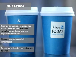 NA PRÁTICA




Recomende que seus funcionários
entrem no Linkedin e incentive
conexões entre si para que sua
página inicie completa.

Divulgue seu novo canal de
contratações


Acrescente o linkedin nas assinaturas
de email
 