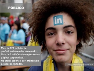 PÚBLICO




Mais de 120 milhões de
profissionais ao redor do mundo.
Mais de 2 milhões de empresas com
páginas corporativas.
No Brasil, são mais de 4 milhões de
pessoas conectadas.                   http://marketing.linkedin.com
 