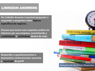 LINKEDIN ANSWERS

No LinkedIn Answers é possível perguntar e
responder a perguntas sobre tópicos
específicos de negócios.

Pessoas que lerem suas respostas podem ter
interesse por sua empresa, aumentando a
credibilidade e visibilidade dentro da rede.




Responder a questionamentos e
demonstrar conhecimentos aumenta
a reputação do perfil
                                               Semelhante ao Yahoo Respostas
 