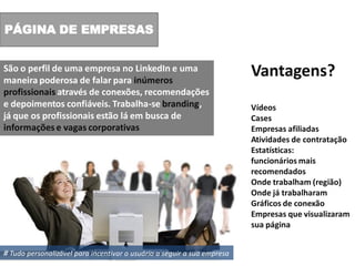 PÁGINA DE EMPRESAS


São o perfil de uma empresa no LinkedIn e uma
maneira poderosa de falar para inúmeros
                                                                         Vantagens?
profissionais através de conexões, recomendações
e depoimentos confiáveis. Trabalha-se branding,                          Vídeos
já que os profissionais estão lá em busca de                             Cases
informações e vagas corporativas                                         Empresas afiliadas
                                                                         Atividades de contratação
                                                                         Estatísticas:
                                                                         funcionários mais
                                                                         recomendados
                                                                         Onde trabalham (região)
                                                                         Onde já trabalharam
                                                                         Gráficos de conexão
                                                                         Empresas que visualizaram
                                                                         sua página


# Tudo personalizável para incentivar o usuário a seguir a sua empresa
 