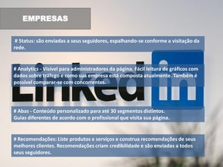 EMPRESAS

 # Status: são enviadas a seus seguidores, espalhando-se conforme a visitação da
rede.


# Analytics - Visível para administradores da página. Fácil leitura de gráficos com
dados sobre tráfego e como sua empresa está composta atualmente. Também é
possível comparar-se com concorrentes.




# Abas - Conteúdo personalizado para até 30 segmentos distintos.
Guias diferentes de acordo com o profissional que visita sua página.


# Recomendações: Liste produtos e serviços e construa recomendações de seus
melhores clientes. Recomendações criam credibilidade e são enviadas a todos
seus seguidores.
 