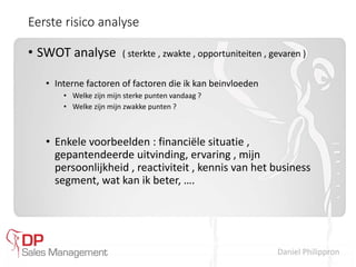 Daniel Philippron
Eerste risico analyse
• SWOT analyse ( sterkte , zwakte , opportuniteiten , gevaren )
• Interne factoren of factoren die ik kan beinvloeden
• Welke zijn mijn sterke punten vandaag ?
• Welke zijn mijn zwakke punten ?
• Enkele voorbeelden : financiële situatie ,
gepantendeerde uitvinding, ervaring , mijn
persoonlijkheid , reactiviteit , kennis van het business
segment, wat kan ik beter, ….
 