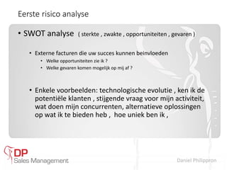 Daniel Philippron
Eerste risico analyse
• SWOT analyse ( sterkte , zwakte , opportuniteiten , gevaren )
• Externe facturen die uw succes kunnen beinvloeden
• Welke opportuniteiten zie ik ?
• Welke gevaren komen mogelijk op mij af ?
• Enkele voorbeelden: technologische evolutie , ken ik de
potentiële klanten , stijgende vraag voor mijn activiteit,
wat doen mijn concurrenten, alternatieve oplossingen
op wat ik te bieden heb , hoe uniek ben ik ,
 