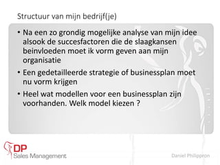 Daniel Philippron
Structuur van mijn bedrijf(je)
• Na een zo grondig mogelijke analyse van mijn idee
alsook de succesfactoren die de slaagkansen
beinvloeden moet ik vorm geven aan mijn
organisatie
• Een gedetailleerde strategie of businessplan moet
nu vorm krijgen
• Heel wat modellen voor een businessplan zijn
voorhanden. Welk model kiezen ?
 