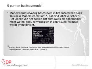 Daniel Philippron
9 punten businessmodel
• Model wordt uitvoerig beschreven in het succesvolle boek
'Business Model Generation‘ *, dat eind 2009 verscheen.
Het unieke van het boek is dat alles wat u als ondernemer
moet weten, snel, eenvoudig en in een visueel formaat
wordt overgebracht.
*Business Model Generatie Geschreven door Alexander Osterwelder& Yves Pigneur
Uitgeverij Kluwer, Deventer ISBN 978 90 13 07408 6
 