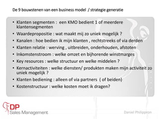 Daniel Philippron
De 9 bouwstenen van een business model / strategie generatie
• Klanten segmenten : een KMO bedient 1 of meerdere
klantensegmenten
• Waardepropositie : wat maakt mij zo uniek mogelijk ?
• Kanalen : hoe bedien ik mijn klanten , rechtstreeks of via derden
• Klanten relatie : werving , uitbreiden, onderhouden, afstoten
• Inkomstenstroom : welke omzet en bijhorende winstmarges
• Key resources : welke structuur en welke middelen ?
• Kernactiviteiten : welke diensten/ produkten maken mijn activiteit zo
uniek mogelijk ?
• Klanten bediening : alleen of via partners ( of beiden)
• Kostenstructuur : welke kosten moet ik dragen?
 