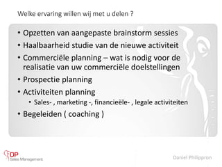 Daniel Philippron
Welke ervaring willen wij met u delen ?
• Opzetten van aangepaste brainstorm sessies
• Haalbaarheid studie van de nieuwe activiteit
• Commerciële planning – wat is nodig voor de
realisatie van uw commerciële doelstellingen
• Prospectie planning
• Activiteiten planning
• Sales- , marketing -, financieële- , legale activiteiten
• Begeleiden ( coaching )
 
