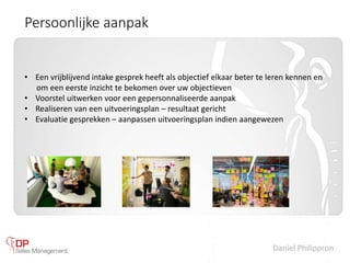Daniel Philippron
Persoonlijke aanpak
• Een vrijblijvend intake gesprek heeft als objectief elkaar beter te leren kennen en
om een eerste inzicht te bekomen over uw objectieven
• Voorstel uitwerken voor een gepersonnaliseerde aanpak
• Realiseren van een uitvoeringsplan – resultaat gericht
• Evaluatie gesprekken – aanpassen uitvoeringsplan indien aangewezen
 