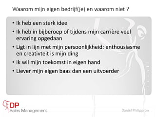Daniel Philippron
Waarom mijn eigen bedrijf(je) en waarom niet ?
• Ik heb een sterk idee
• Ik heb in bijberoep of tijdens mijn carrière veel
ervaring opgedaan
• Ligt in lijn met mijn persoonlijkheid: enthousiasme
en creativteit is mijn ding
• Ik wil mijn toekomst in eigen hand
• Liever mijn eigen baas dan een uitvoerder
 