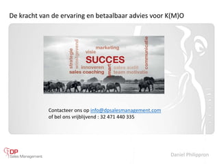 Daniel Philippron
De kracht van de ervaring en betaalbaar advies voor K(M)O
Contacteer ons op info@dpsalesmanagement.com
of bel ons vrijblijvend : 32 471 440 335
 