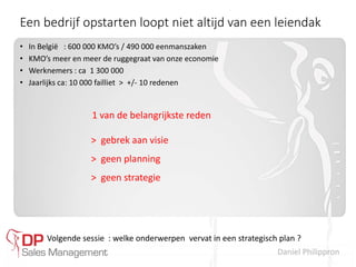 Daniel Philippron
Een bedrijf opstarten loopt niet altijd van een leiendak
• In België : 600 000 KMO’s / 490 000 eenmanszaken
• KMO’s meer en meer de ruggegraat van onze economie
• Werknemers : ca 1 300 000
• Jaarlijks ca: 10 000 failliet > +/- 10 redenen
1 van de belangrijkste reden
> gebrek aan visie
> geen planning
> geen strategie
Volgende sessie : welke onderwerpen vervat in een strategisch plan ?
 