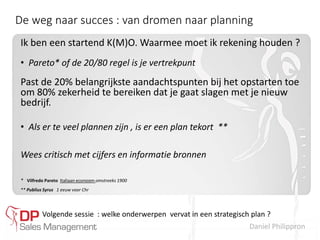 Daniel Philippron
De weg naar succes : van dromen naar planning
Ik ben een startend K(M)O. Waarmee moet ik rekening houden ?
• Pareto* of de 20/80 regel is je vertrekpunt
Past de 20% belangrijkste aandachtspunten bij het opstarten toe
om 80% zekerheid te bereiken dat je gaat slagen met je nieuw
bedrijf.
• Als er te veel plannen zijn , is er een plan tekort **
Wees critisch met cijfers en informatie bronnen
* Vilfredo Pareto Italiaan econoom omstreeks 1900
** Publius Syrus 1 eeuw voor Chr
Volgende sessie : welke onderwerpen vervat in een strategisch plan ?
 