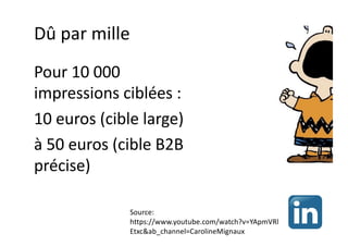 Dû par mille
Pour 10 000
impressions ciblées :
10 euros (cible large)
à 50 euros (cible B2B
précise)
Source:
https://www.youtube.com/watch?v=YApmVRl
Etxc&ab_channel=CarolineMignaux
 