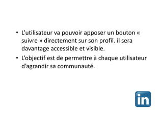 • L’utilisateur va pouvoir apposer un bouton «
suivre » directement sur son profil. il sera
davantage accessible et visible.
• L’objectif est de permettre à chaque utilisateur
d’agrandir sa communauté.
 