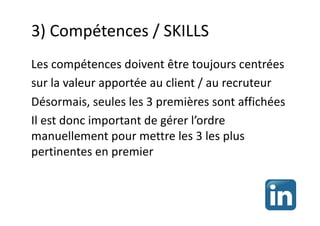 3) Compétences / SKILLS
Les compétences doivent être toujours centrées
sur la valeur apportée au client / au recruteur
Désormais, seules les 3 premières sont affichées
Il est donc important de gérer l’ordre
manuellement pour mettre les 3 les plus
pertinentes en premier
 