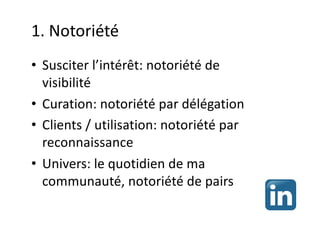1. Notoriété
• Susciter l’intérêt: notoriété de
visibilité
• Curation: notoriété par délégation
• Clients / utilisation: notoriété par
reconnaissance
• Univers: le quotidien de ma
communauté, notoriété de pairs
 