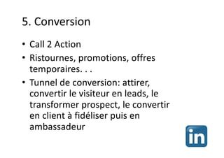 5. Conversion
• Call 2 Action
• Ristournes, promotions, offres
temporaires. . .
• Tunnel de conversion: attirer,
convertir le visiteur en leads, le
transformer prospect, le convertir
en client à fidéliser puis en
ambassadeur
 
