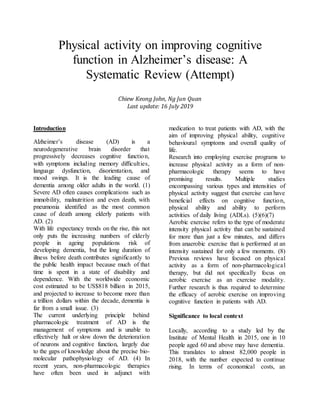 Physical activity on improving cognitive
function in Alzheimer’s disease: A
Systematic Review (Attempt)
Chiew Keong John, Ng Jun Quan
Last update: 16 July 2019
Introduction
Alzheimer’s disease (AD) is a
neurodegenerative brain disorder that
progressively decreases cognitive function,
with symptoms including memory difficulties,
language dysfunction, disorientation, and
mood swings. It is the leading cause of
dementia among older adults in the world. (1)
Severe AD often causes complications such as
immobility, malnutrition and even death, with
pneumonia identified as the most common
cause of death among elderly patients with
AD. (2)
With life expectancy trends on the rise, this not
only puts the increasing numbers of elderly
people in ageing populations risk of
developing dementia, but the long duration of
illness before death contributes significantly to
the public health impact because much of that
time is spent in a state of disability and
dependence. With the worldwide economic
cost estimated to be US$818 billion in 2015,
and projected to increase to become more than
a trillion dollars within the decade, dementia is
far from a small issue. (3)
The current underlying principle behind
pharmacologic treatment of AD is the
management of symptoms and is unable to
effectively halt or slow down the deterioration
of neurons and cognitive function, largely due
to the gaps of knowledge about the precise bio-
molecular pathophysiology of AD. (4) In
recent years, non-pharmacologic therapies
have often been used in adjunct with
medication to treat patients with AD, with the
aim of improving physical ability, cognitive
behavioural symptoms and overall quality of
life.
Research into employing exercise programs to
increase physical activity as a form of non-
pharmacologic therapy seems to have
promising results. Multiple studies
encompassing various types and intensities of
physical activity suggest that exercise can have
beneficial effects on cognitive function,
physical ability and ability to perform
activities of daily living (ADLs). (5)(6)(7)
Aerobic exercise refers to the type of moderate
intensity physical activity that can be sustained
for more than just a few minutes, and differs
from anaerobic exercise that is performed at an
intensity sustained for only a few moments. (8)
Previous reviews have focused on physical
activity as a form of non-pharmacological
therapy, but did not specifically focus on
aerobic exercise as an exercise modality.
Further research is thus required to determine
the efficacy of aerobic exercise on improving
cognitive function in patients with AD.
Significance to local context
Locally, according to a study led by the
Institute of Mental Health in 2015, one in 10
people aged 60 and above may have dementia.
This translates to almost 82,000 people in
2018, with the number expected to continue
rising. In terms of economical costs, an
 