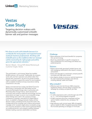 Marketing Solutions




Vestas
Case Study
Targeting decision makers with
dynamically customized LinkedIn
banner ads and partner messages




“ We chose to work with LinkedIn because it is
 worldwide the most popular and respected social               Challenge
 media for business professionals. Working with                • Raise awareness of the brand benefits for companies
 LinkedIn gives us the confidence that our message               that use wind energy
 will be received by the right people and will be              • Reach key stakeholders in specific companies to

 given the appropriate attention.”                               drive consideration for wind energy and Vestas as a
                                                                 preferred partner
 Morten Albaek – Group SVP, Global Marketing &
 Customer Insight, Vestas                                      Solution
                                                               • Deliver dynamically generated LinkedIn banner ads
                                                                 with messaging customized to the viewer’s company
                                                                 and position
 The world leader in wind energy, Vestas has installed         • Direct click-throughs to customized, company-specific
 46,000 turbines in 69 countries. Traditionally, the company     microsites with high-value content
 works with wind farm operators and utilities rather than      • Use adaptive design to ensure an optimal experience
 directly with corporations. As part of its growth strategy,     for users receiving the campaign cross-devices
 Vestas is working to expand the market for wind energy as       including desktop, tablet and mobile
 well as establish mindshare among corporations making
 investments in this area.                                     Why LinkedIn?
                                                               • Effective
                                                                         reach into the Fortune 1000 companies
 Vestas commissioned two studies, the Global Consumer
                                                                targeted by Vestas, with the ability to segment the
 Wind Study in partnership with TNS Gallup and the
                                                                campaign by company and specific job roles
 Corporate Renewable Energy Index in partnership with
 Bloomberg New Energy Finance, which showed that
 consumers want products made with wind energy, and that       Results
 corporations are eager to source more renewable energy.       • 11  million impressions with a click-through rate (CTR)
 These findings were used in the company’s Energy                of .11 – .21% among targeted companies
 Transparency campaign, executed by its digital agency         • 10,680 corporate executives, employees and key
 Vertic, to establish a dialogue between Vestas and the          opinion leaders visited the site, averaging 7.02
 decision makers at leading brands around the world. The         minutes
 strategy behind the campaign was to deliver personalized      • High efficiency with minimal waste: 80% of targeted
 messages which revealed insights about renewable energy         opinion leaders & 30% of targeted executives visited
 and consumer perception of their brand; positioned Vestas       the microsite spending an average of +8 minutes
 as a preferred partner; and initiated a qualified dialogue
 between leading corporate stakeholders and Vestas.
 
