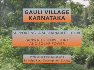 GAULI VILLAGE  
KARNATAKA
SUPPORTING A SUSTAINABLE FUTURE
 
RAINWATER HARVESTING  
AND SOLAR POWER
With Selco Foundation and  
Sankalpa Rural Development Society
 