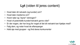 Lyt (viden til jeres content)
• Hvad taler dit netværk (og kunder) om?
• Hvad taler medierne om?
• Hvem taler og ”styrer” retningen?
• Hvad vil potentielle kunder/netværk gerne vide?
• Er der nogen, der har brug for noget af det dit netværk kan hjælpe med?
• Følg dem, og noter hvad de efterspørger
• Hold øje med grupper - og find deres konkurrenter
 